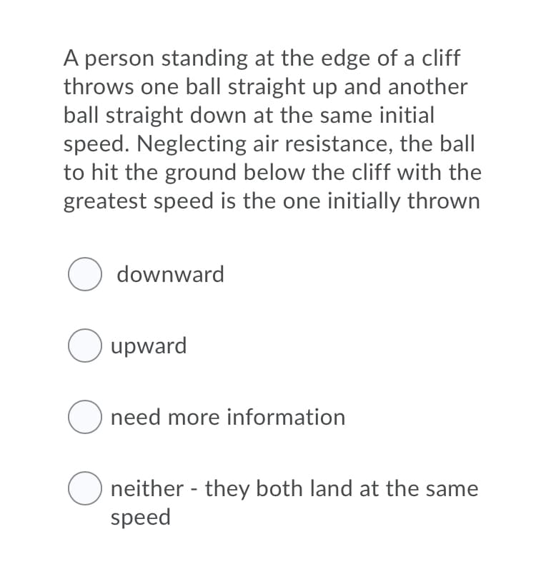 A person standing at the edge of a cliff
throws one ball straight up and another
ball straight down at the same initial
speed. Neglecting air resistance, the ball
to hit the ground below the cliff with the
greatest speed is the one initially thrown
O downward
O upward
O need more information
O neither - they both land at the same
speed
