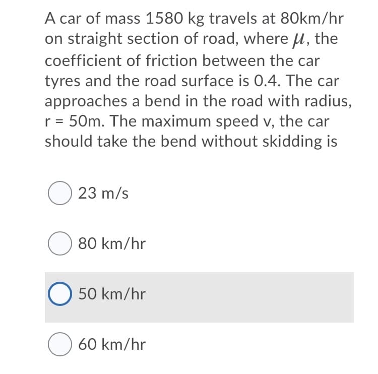 A car of mass 1580 kg travels at 80km/hr
on straight section of road, where u, the
coefficient of friction between the car
tyres and the road surface is 0.4. The car
approaches a bend in the road with radius,
r = 50m. The maximum speed v, the car
should take the bend without skidding is
O 23 m/s
O 80 km/hr
O 50 km/hr
O 60 km/hr
