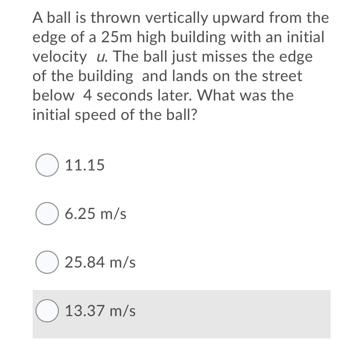 A ball is thrown vertically upward from the
edge of a 25m high building with an initial
velocity u. The ball just misses the edge
of the building and lands on the street
below 4 seconds later. What was the
initial speed of the ball?
O 11.15
O 6.25 m/s
O 25.84 m/s
O 13.37 m/s
