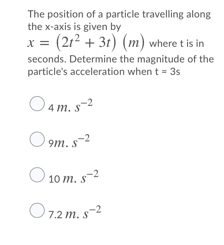 The position of a particle travelling along
the x-axis is given by
X =
(2t2 + 3t) (m) where t is in
seconds. Determine the magnitude of the
particle's acceleration when t = 3s
%D
O 4
4 т.
m. s-²
9m. s-2
10 m. s-2
S
O 7.2 m. s-2
