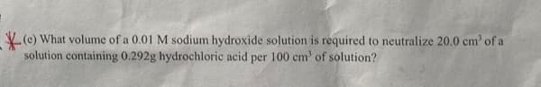 (e) What volume of a 0.01 M sodium hydroxide solution is required to neutralize 20.0 cm³ of a
solution containing 0.292g hydrochloric acid per 100 cm³ of solution?