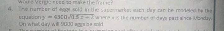 Would Vergie need to make the frame?
4. The number of eggs sold in the supermarket each day can be modeled by the
equation y = 4500V0.5 x +2 where x is the number of days past since Monday.
On what day will 9000 eggs be sold
|3D
