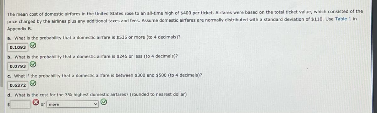 The mean cost of domestic airfares in the United States rose to an all-time high of $400 per ticket. Airfares were based on the total ticket value, which consisted of the
price charged by the airlines plus any additional taxes and fees. Assume domestic airfares are normally distributed with a standard deviation of $110. Use Table 1 in
Appendix B.
a. What is the probability that a domestic airfare is $535 or more (to 4 decimals)?
0.1093
b. What is the probability that a domestic airfare is $245 or less (to 4 decimals)?
0.0793 O
c. What if the probability that a domestic airfare is between $300 and $500 (to 4 decimals)?
0.6372
d. What is the cost for the 3% highest domestic airfares? (rounded to nearest dollar)
24
or
more
