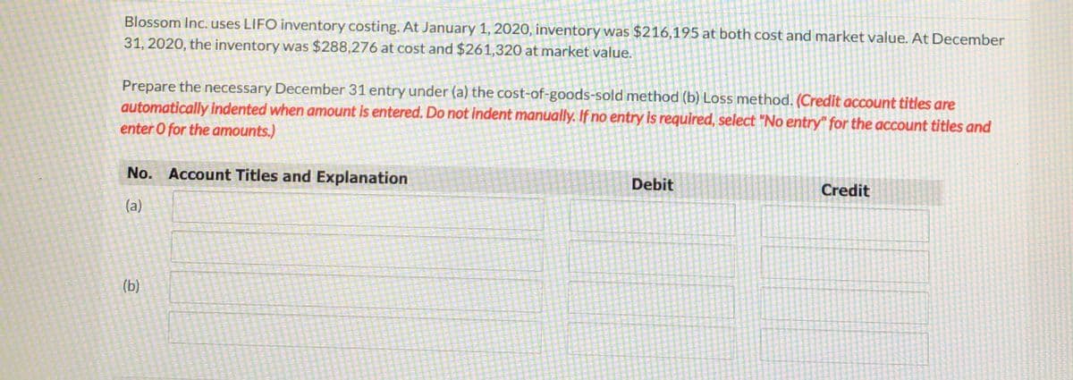 Blossom Inc. uses LIFO inventory costing. At January 1, 2020, inventory was $216,195 at both cost and market value. At December
31, 2020, the inventory was $288,276 at cost and $261,320 at market value.
Prepare the necessary December 31 entry under (a) the cost-of-goods-sold method (b) Loss method. (Credit account titles are
automatically indented when amount is entered. Do not indent manually. If no entry is required, select "No entry" for the account titles and
enter O for the amounts.)
No. Account Titles and Explanation
Debit
Credit
(a)
(b)
