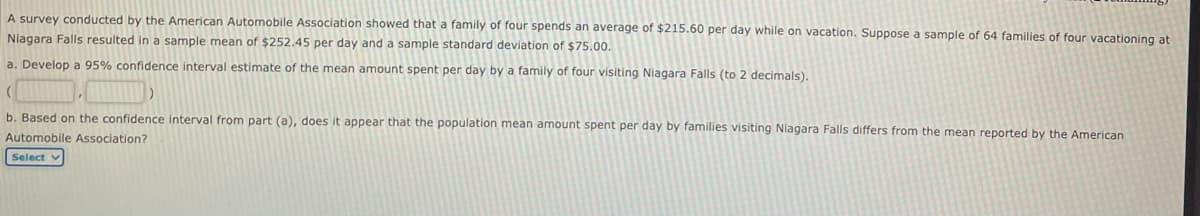 A survey conducted by the American Automobile Association showed that a family of four spends an average of $215.60 per day while on vacation. Suppose a sample of 64 families of four vacationing at
Niagara Falls resulted in a sample mean of $252.45 per day and a sample standard deviation of $75.00.
a. Develop a 95% confidence interval estimate of the mean amount spent per day by a family of four visiting Niagara Falls (to 2 decimals).
b. Based on the confidence interval from part (a), does it appear that the population mean amount spent per day by families visiting Niagara Falls differs from the mean reported by the American
Automobile Association?
Select
