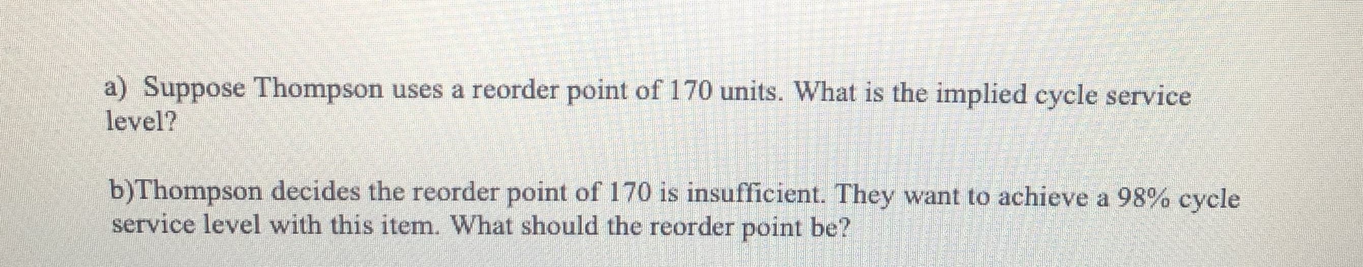 a) Suppose Thompson uses a reorder point of 170 units. What is the implied cycle service
level?
b)Thompson decides the reorder point of 170 is insufficient. They want to achieve a 98% cycle
service level with this item. What should the reorder point be?
