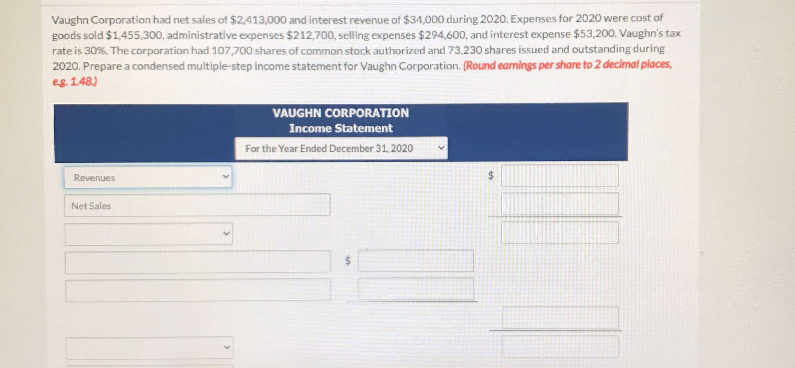 Vaughn Corporation had net sales of $2,413,000 and interest revenue of $34,000 during 2020. Expenses for 2020 were cost of
goods sold $1,455,300, administrative expenses $212,700, selling expenses $294,600, and interest expense $53,200. Vaughn's tax
rate is 30%. The corporation had 107,700 shares of common stock authorized and 73,230 shares issued and outstanding during
2020. Prepare a condensed multiple-step income statement for Vaughn Corporation. (Round earnings per share to 2 decimal places,
eg. 1.48.)
