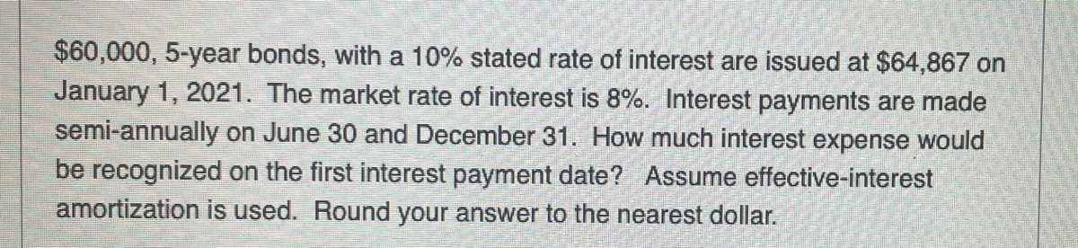 $60,000, 5-year bonds, with a 10% stated rate of interest are issued at $64,867 on
January 1, 2021. The market rate of interest is 8%. Interest payments are made
semi-annually on June 30 and December 31. How much interest expense would
be recognized on the first interest payment date? Assume effective-interest
amortization is used. Round your answer to the nearest dollar.
