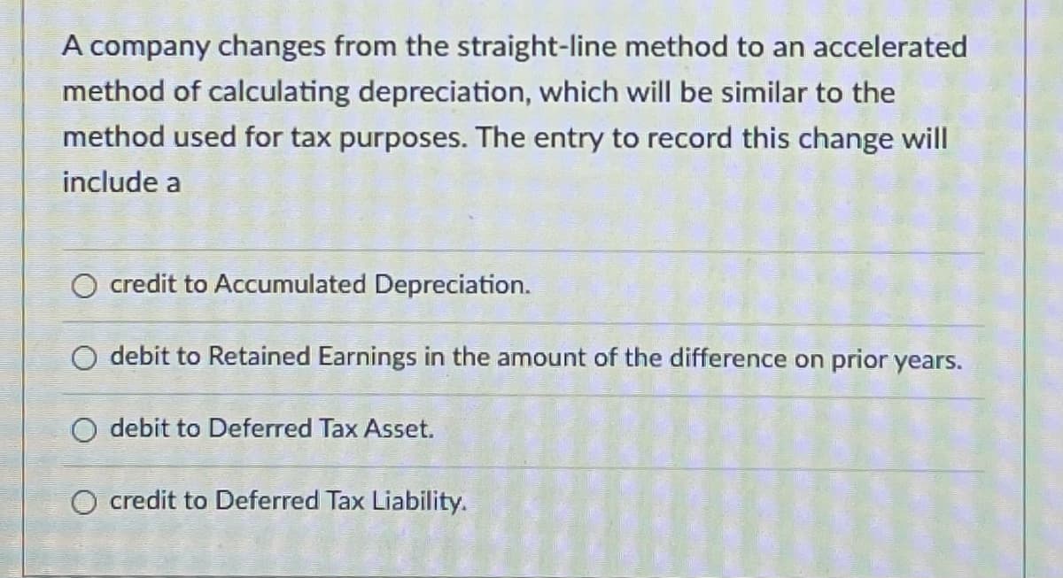 A company changes from the straight-line method to an accelerated
method of calculating depreciation, which will be similar to the
method used for tax purposes. The entry to record this change will
include a
O credit to ACcumulated Depreciation.
O debit to Retained Earnings in the amount of the difference on prior years.
O debit to Deferred Tax Asset.
O credit to Deferred Tax Liability.
