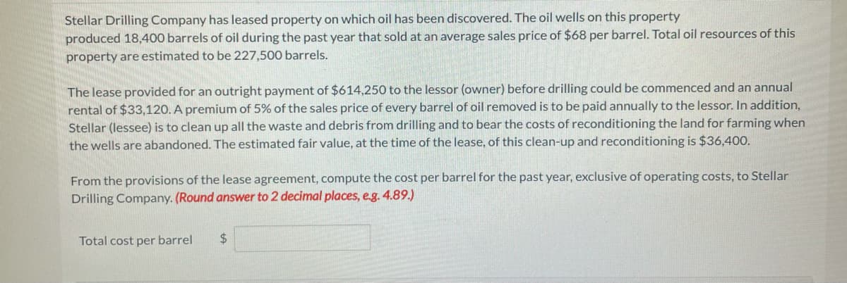 Stellar Drilling Company has leased property on which oil has been discovered. The oil wells on this property
produced 18,400 barrels of oil during the past year that sold at an average sales price of $68 per barrel. Total oil resources of this
property are estimated to be 227,500 barrels.
The lease provided for an outright payment of $614,250 to the lessor (owner) before drilling could be commenced and an annual
rental of $33,120. A premium of 5% of the sales price of every barrel of oil removed is to be paid annually to the lessor. In addition,
Stellar (lessee) is to clean up all the waste and debris from drilling and to bear the costs of reconditioning the land for farming when
the wells are abandoned. The estimated fair value, at the time of the lease, of this clean-up and reconditioning is $36,400.
From the provisions of the lease agreement, compute the cost per barrel for the past year, exclusive of operating costs, to Stellar
Drilling Company. (Round answer to 2 decimal places, e.g. 4.89.)
Total cost per barrel
24
