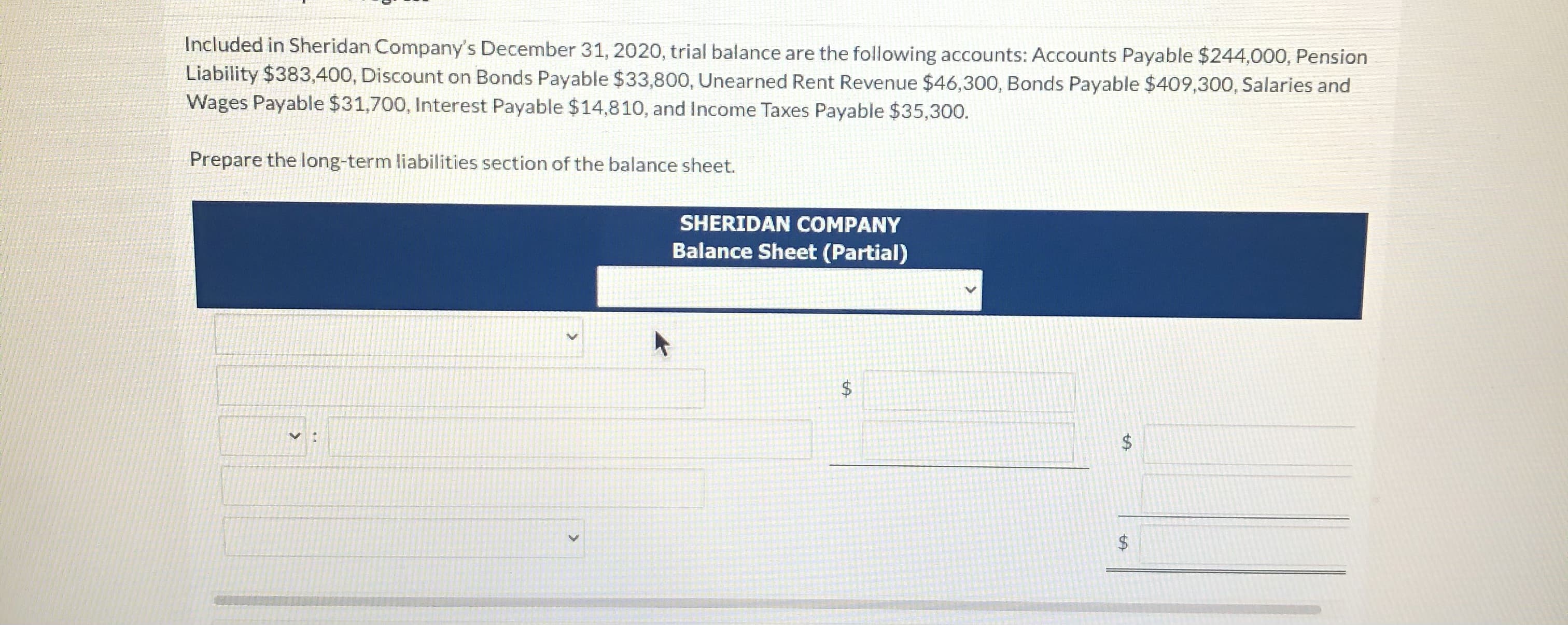 Included in Sheridan Company's December 31, 2020, trial balance are the following accounts: Accounts Payable $244,000, Pension
Liability $383,400, Discount on Bonds Payable $33,800, Unearned Rent Revenue $46,300, Bonds Payable $409,300, Salaries and
Wages Payable $31,700, Interest Payable $14,810, and Income Taxes Payable $35,300.
Prepare the long-term liabilities section of the balance sheet.
SHERIDAN COMPANY
Balance Sheet (Partial)
%24
%24
%24
