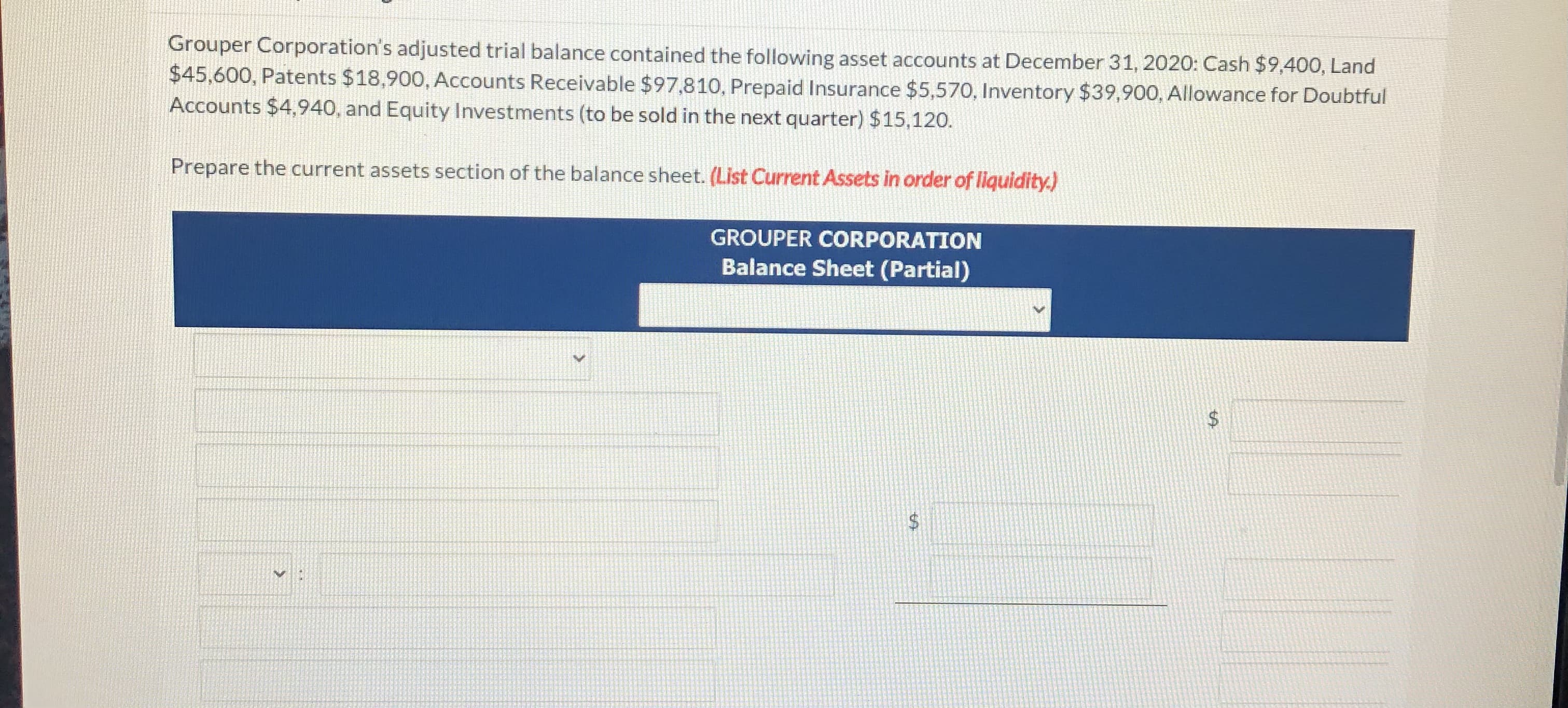 Grouper Corporation's adjusted trial balance contained the following asset accounts at December 31, 2020: Cash $9,400, Land
$45,600, Patents $18,900, Accounts Receivable $97,810, Prepaid Insurance $5,570, Inventory $39,900, Allowance for Doubtful
Accounts $4,940, and Equity Investments (to be sold in the next quarter) $15,120.
Prepare the current assets section of the balance sheet. (List Current Assets in order of liquidity.)

