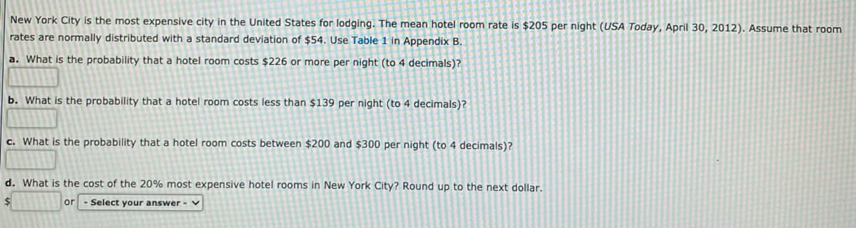 New York City is the most expensive city in the United States for lodging. The mean hotel room rate is $205 per night (USA Today, April 30, 2012). Assume that room
rates are normally distributed with a standard deviation of $54. Use Table 1 in Appendix B.
a. What is the probability that a hotel room costs $226 or more per night (to 4 decimals)?
b. What is the probability that a hotel room costs less than $139 per night (to 4 decimals)?
c. What is the probability that a hotel room costs between $200 and $300 per night (to 4 decimals)?
d. What is the cost of the 20% most expensive hotel rooms in New York City? Round up to the next dollar.
$
Select your answer - v
or

