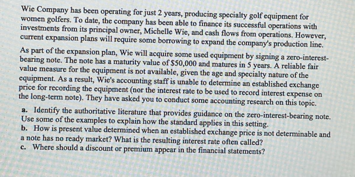 Wie Company has been operating for just 2 years, producing specialty golf equipment for
women golfers. To date, the company has been able to finance its successful operations with
investments from its principal owner, Michelle Wie, and cash flows from operations. However,
current expansion plans will require some borrowing to expand the company's production line.
As part of the expansion plan, Wie will acquire some used equipment by signing a zero-interest-
bearing note. The note has a maturity value of $50,000 and matures in 5 years. A reliable fair
value measure for the equipment is not available, given the age and specialty nature of the
equipment. As a result, Wie's accounting staff is unable to determine an established exchange
price for recording the equipment (nor the interest rate to be used to record interest expense on
the long-term note). They have asked you to conduct some accounting research on this topic.
a. Identify the authoritative literature that provides guidance on the zero-interest-bearing note.
Use some of the examples to explain how the standard applies in this setting.
b. How is present value determined when an established exchange price is not determinable and
a note has no ready market? What is the resulting interest rate often called?
c. Where should a discount or premium appear in the financial statements?
