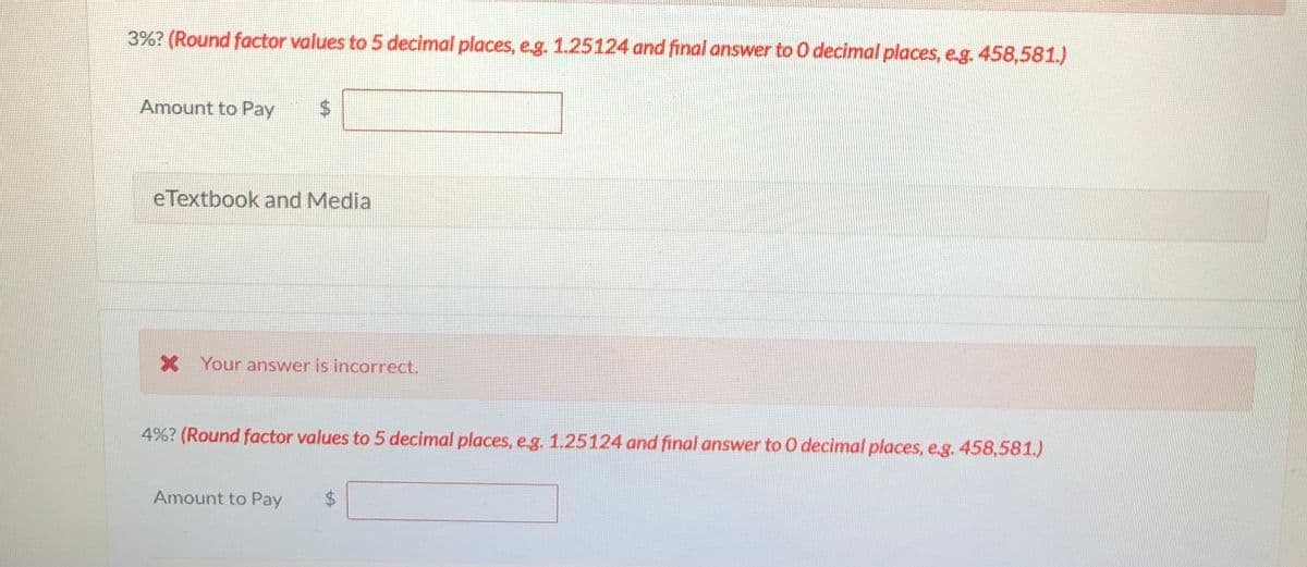 3%? (Round factor values to 5 decimal places, eg. 1.25124 and final answer to O decimal places, e.g. 458,581.)
Amount to Pay
eTextbook and Media
X Your answer is incorrect.
4%? (Round factor values to 5 decimal places, e.g. 1.25124 and final answer to 0 decimal places, e.g. 458,581.)
Amount to Pay
24
%24
