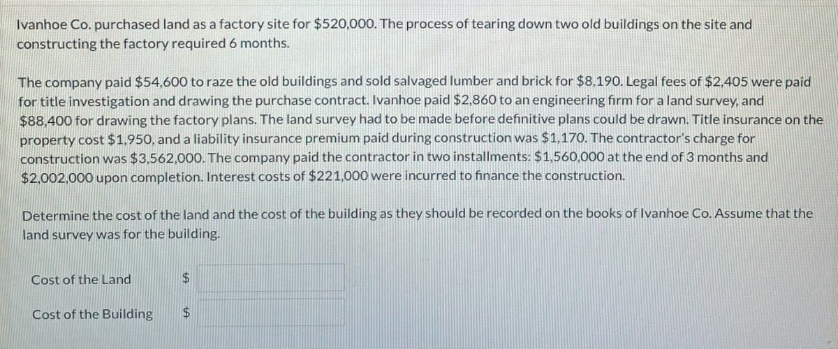 Ivanhoe Co. purchased land as a factory site for $520,000. The process of tearing down two old buildings on the site and
constructing the factory required 6 months.
The company paid $54,600 to raze the old buildings and sold salvaged lumber and brick for $8,190. Legal fees of $2,405 were paid
for title investigation and drawing the purchase contract. Ivanhoe paid $2,860 to an engineering firm for a land survey, and
$88.400 for drawing the factory plans. The land survey had to be made before definitive plans could be drawn. Title insurance on the
property cost $1,950, and a liability insurance premium paid during construction was $1,170. The contractor's charge for
construction was $3,562,000. The company paid the contractor in two installments: $1,560,000 at the end of 3 months and
$2,002,000 upon completion. Interest costs of $221,000 were incurred to finance the construction.
Determine the cost of the land and the cost of the building as they should be recorded on the books of Ivanhoe Co. Assume that the
land survey was for the building.
Cost of the Land
$4
Cost of the Building
$4
