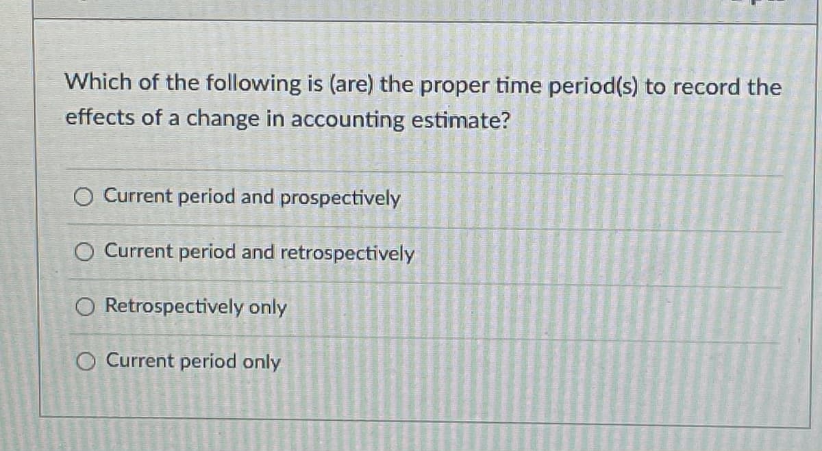 Which of the following is (are) the proper time period(s) to record the
effects of a change in accounting estimate?
Current period and prospectively
O Current period and retrospectively
O Retrospectively only
O Current period only
