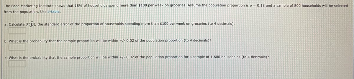 The Food Marketing Institute shows that 18% of households spend more than $100 per week on groceries. Assume the population proportion is p = 0.18 and a sample of 800 households will be selected
from the population. Use z-table.
a. Calculate 0(P), the standard error of the proportion of households spending more than $100 per week on groceries (to 4 decimals).
b. What is the probability that the sample proportion will be within +/- 0.02 of the population proportion (to 4 decimals)?
c. What is the probability that the sample proportion will be within +/- 0.02 of the population proportion for a sample of 1,600 households (to 4 decimals)?
