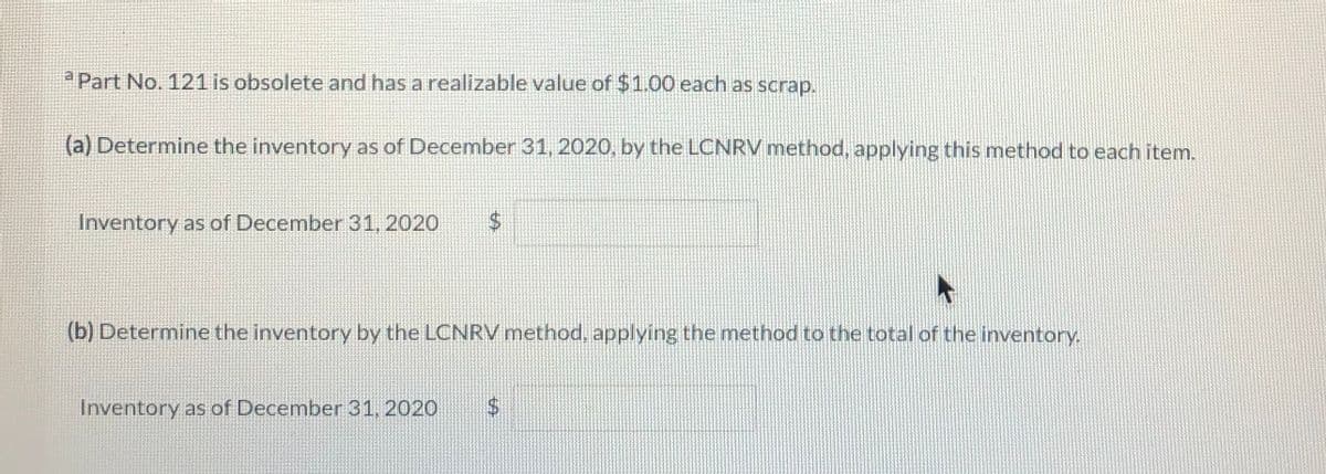 Part No. 121 is obsolete and has a realizable value of $1.00 each as scrap.
(a) Determine the inventory as of December 31, 2020, by the LCNRV method, applying this method to each item.
Inventory as of December 31, 2020
(b) Determine the inventory by the LCNRV method, applying the method to the total of the inventory,
Inventory as of December 31, 2020
24
%24
