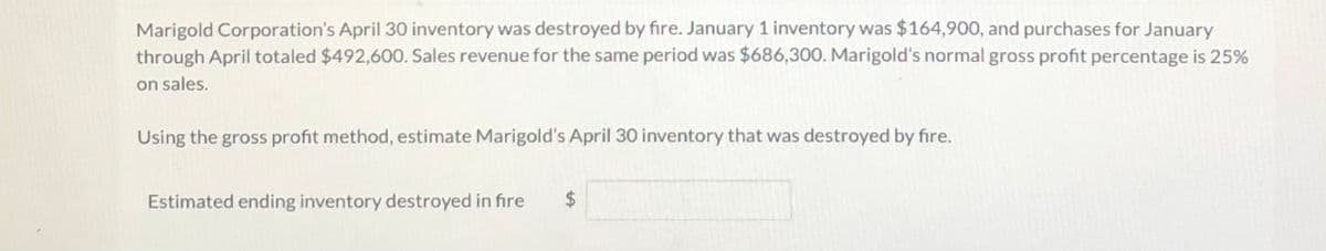 Marigold Corporation's April 30 inventory was destroyed by fire. January 1 inventory was $164,900, and purchases for January
through April totaled $492,600. Sales revenue for the same period was $686,300. Marigold's normal gross profit percentage is 25%
on sales.
Using the gross profit method, estimate Marigold's April 30 inventory that was destroyed by fire.
Estimated ending inventory destroyed in fire
