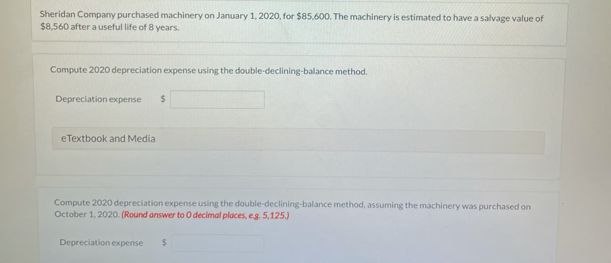 Sheridan Company purchased machinery on January 1, 2020, for $85,600. The machinery is estimated to have a salvage value of
$8,560 aftera useful life of 8 years.
Compute 2020 depreciation expense using the double-declining-balance method.
Depreciation expense
%24
eTextbook and Media
Compute 2020 depreciation expense using the double-declining-balance method, assuming the machinery was purchased on
October 1, 2020. (Round answer to O decimal places, eg. 5,125.)
Depreciation expense
24
