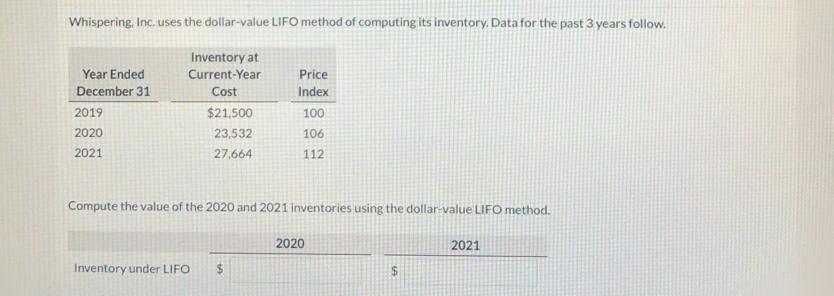 Whispering, Inc. uses the dollar-value LIFO method of computing its inventory. Data for the past 3 years follow.
Inventory at
Year Ended
Current-Year
Price
December 31
Cost
Index
2019
$21,500
100
2020
23,532
106
2021
27,664
112
Compute the value of the 2020 and 2021 inventories using the dollar-value LIFO method.
2020
2021
Inventory under LIFO
$4
24
