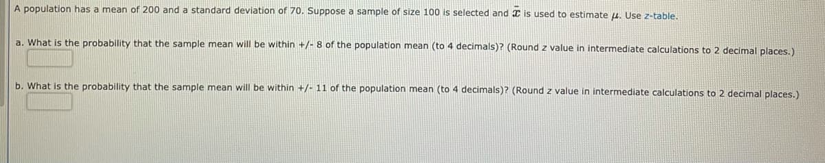 A population has a mean of 200 and a standard deviation of 70. Suppose a sample of size 100 is selected and I is used to estimate u, Use z-table.
a. What is the probability that the sample mean will be within +/- 8 of the population mean (to 4 decimals)? (Round z value in intermediate calculations to 2 decimal places.)
b. What is the probability that the sample mean will be within +/- 11 of the population mean (to 4 decimals)? (Round z value in intermediate calculations to 2 decimal places.)
