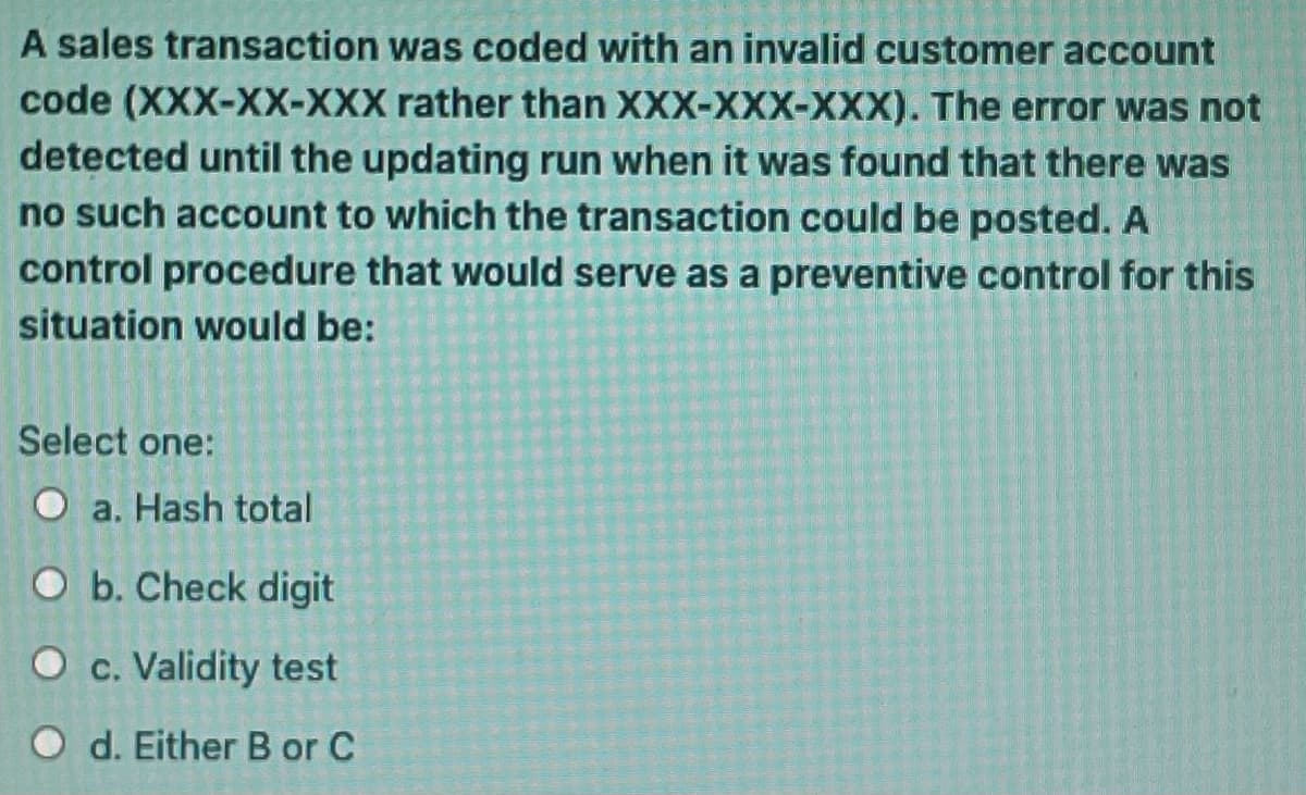 A sales transaction was coded with an invalid customer account
code (XXX-XX-XXX rather than XXX-XXX-XXX). The error was not
detected until the updating run when it was found that there was
no such account to which the transaction could be posted. A
control procedure that would serve as a preventive control for this
situation would be:
Select one:
O a. Hash total
O b. Check digit
O c. Validity test
O d. Either B or C
