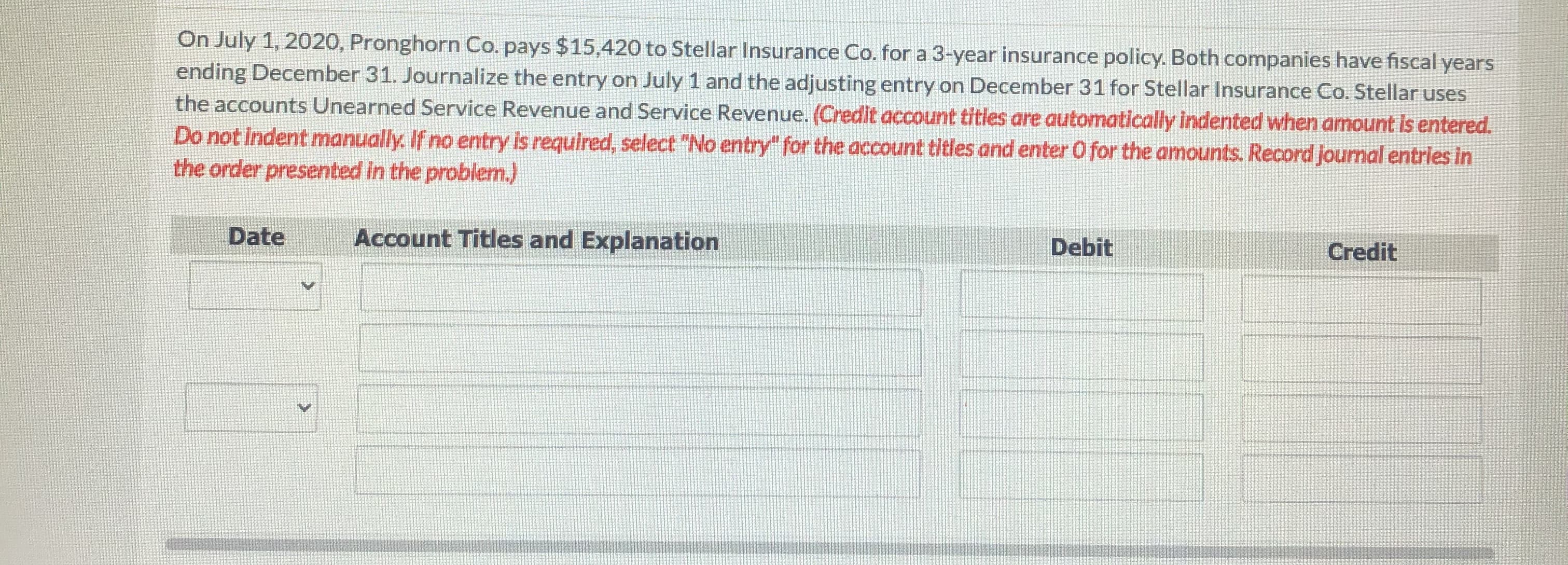 On July 1, 2020, Pronghorn Co. pays $15,420 to Stellar Insurance Co. for a 3-year insurance policy. Both companies have fiscal years
ending December 31. Journalize the entry on July 1 and the adjusting entry on December 31 for Stellar Insurance Co. Stellar uses
the accounts Unearned Service Revenue and Service Revenue. (Credit account titles are automatically indented when amount is entered.
Do not indent manually. If no entry is required, select "No entry" for the account titles and enter O for the amounts. Record journal entries in
the order presented in the problem.)
