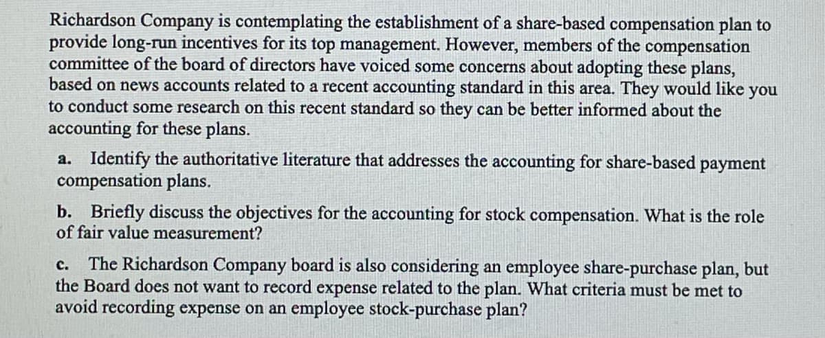 Richardson Company is contemplating the establishment of a share-based compensation plan to
provide long-run incentives for its top management. However, members of the compensation
committee of the board of directors have voiced some concerns about adopting these plans,
based on news accounts related to a recent accounting standard in this area. They would like you
to conduct some research on this recent standard so they can be better informed about the
accounting for these plans.
a. Identify the authoritative literature that addresses the accounting for share-based payment
compensation plans.
b. Briefly discuss the objectives for the accounting for stock compensation. What is the role
of fair value measurement?
The Richardson Company board is also considering an employee share-purchase plan, but
the Board does not want to record expense related to the plan. What criteria must be met to
avoid recording expense on an employee stock-purchase plan?
с.

