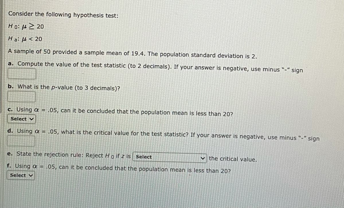 Consider the following hypothesis test:
Ho: µ2 20
Ha: µ < 20
A sample of 50 provided a sample mean of 19.4. The population standard deviation is 2.
a. Compute the value of the test statistic (to 2 decimals). If your answer is negative, use minus "-" sign
b. What is the p-value (to 3 decimals)?
C. Using a = .05, can it be concluded that the population mean is less than 20?
Select v
d. Using a = .05, what is the critical value for the test statistic? If your answer is negative, use minus "-" sign
e. State the rejection rule: Reject Ho if z is select
v the critical value.
f. Using a = .05, can it be concluded that the population mean is less than 20?
Select v
