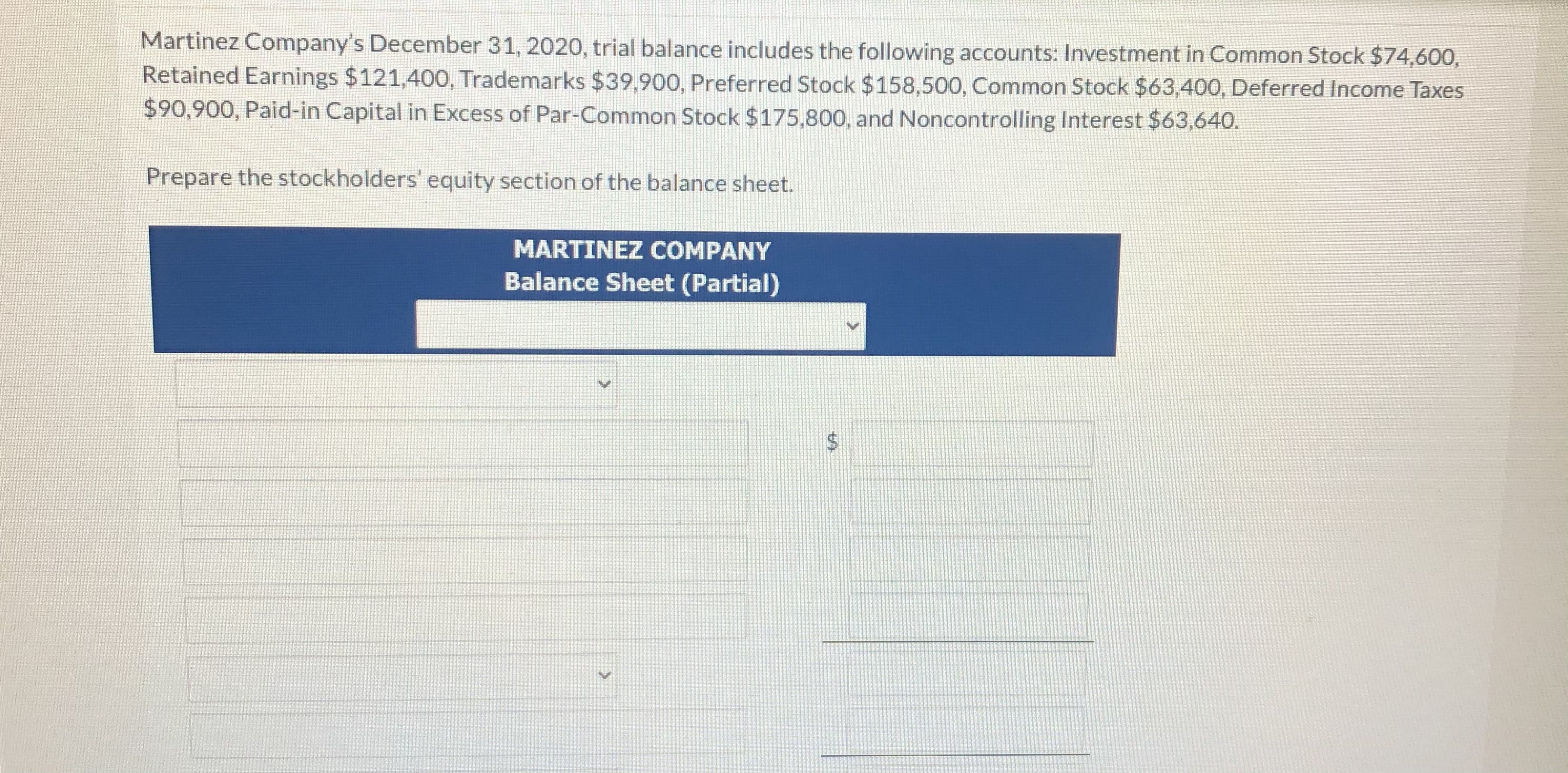 Martinez Company's December 31, 2020, trial balance includes the following accounts: Investment in Common Stock $74,600,
Retained Earnings $121,40O, Trademarks $39,900, Preferred Stock $158,500, Common Stock $63,400, Deferred Income Taxes
$90,900, Paid-in Capital in Excess of Par-Common Stock $175,800, and Noncontrolling Interest $63,640.
Prepare the stockholders' equity section of the balance sheet.

