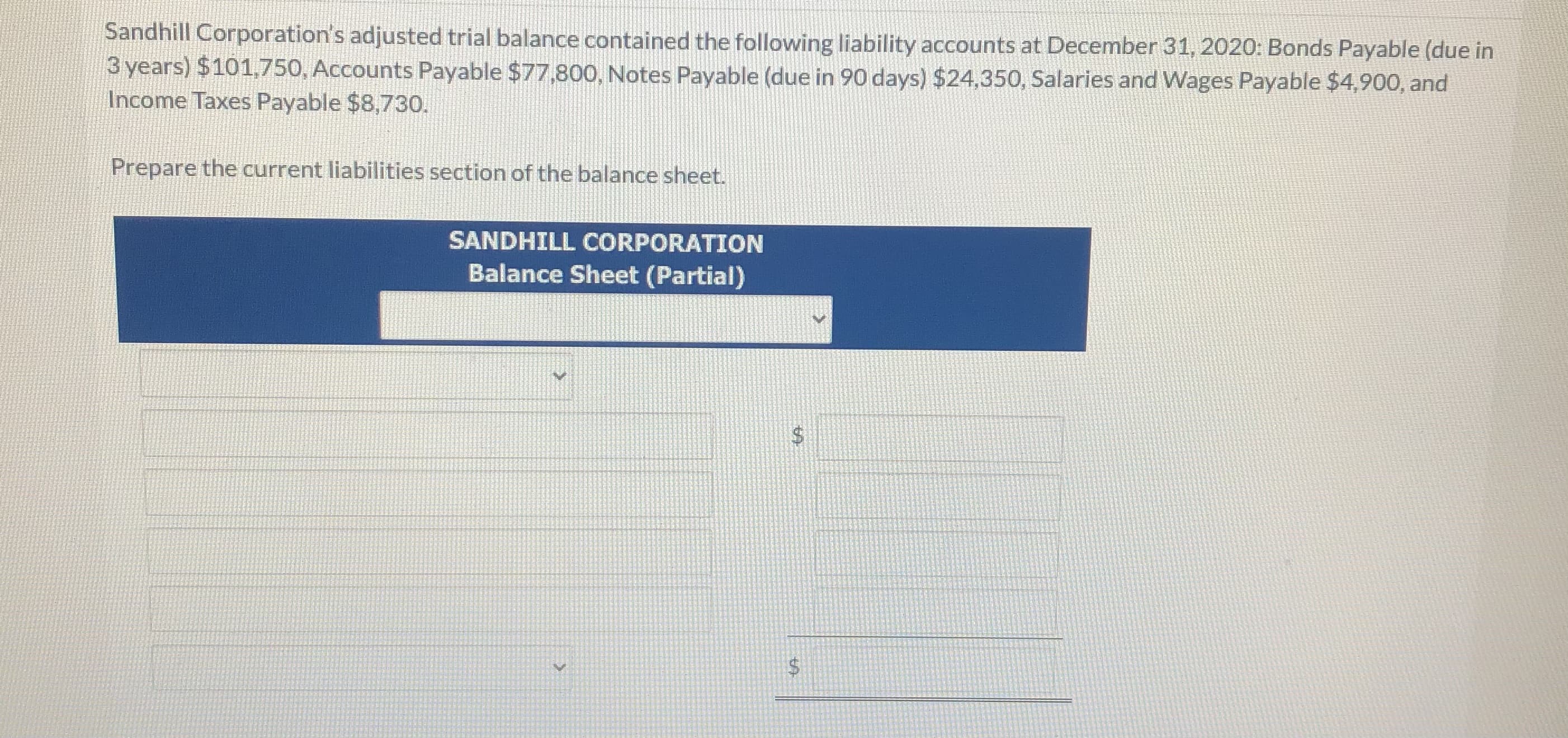 Sandhill Corporation's adjusted trial balance contained the following liability accounts at December 31, 2020: Bonds Payable (due in
3 years) $101,750, Accounts Payable $77,800, Notes Payable (due in 90 days) $24,350, Salaries and Wages Payable $4,900, and
Income Taxes Payable $8,730.
Prepare the current liabilities section of the balance sheet.
