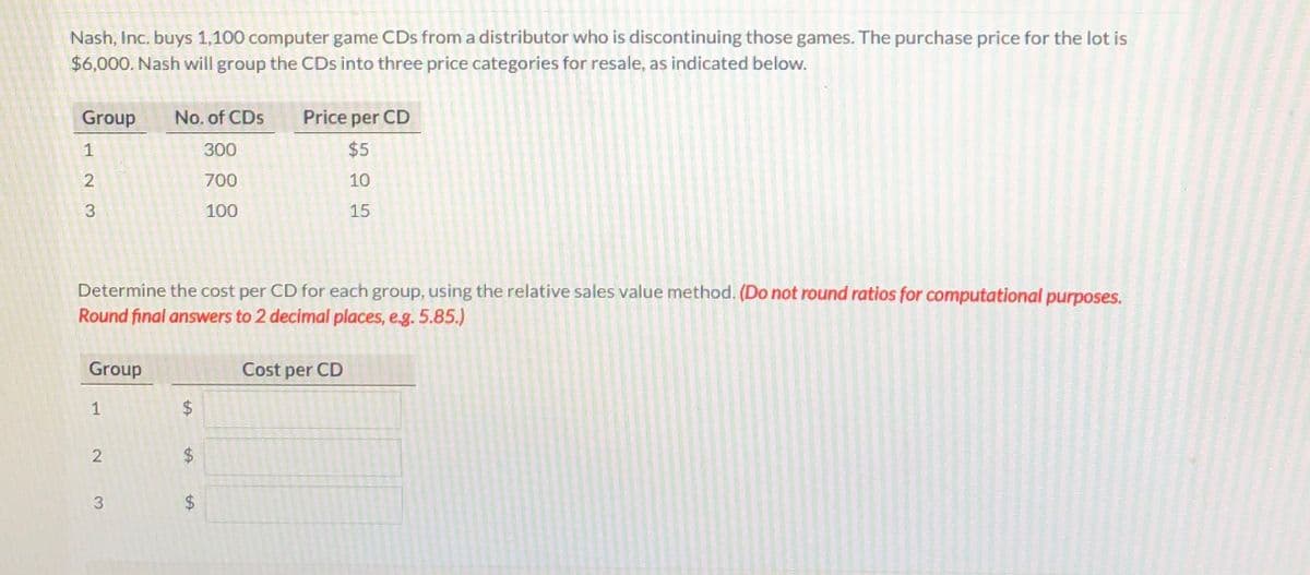 Nash, Inc. buys 1,100 computer game CDs from a distributor who is discontinuing those games. The purchase price for the lot is
$6,000. Nash will group the CDs into three price categories for resale, as indicated below.
Group
No. of CDs
Price per CD
1
300
$5
700
10
100
15
Determine the cost per CD for each group, using the relative sales value method. (Do not round ratios for computational purposes.
Round final answers to 2 decimal places, e.g. 5.85.)
Group
Cost per CD
1
$4
%24
%24
%24
