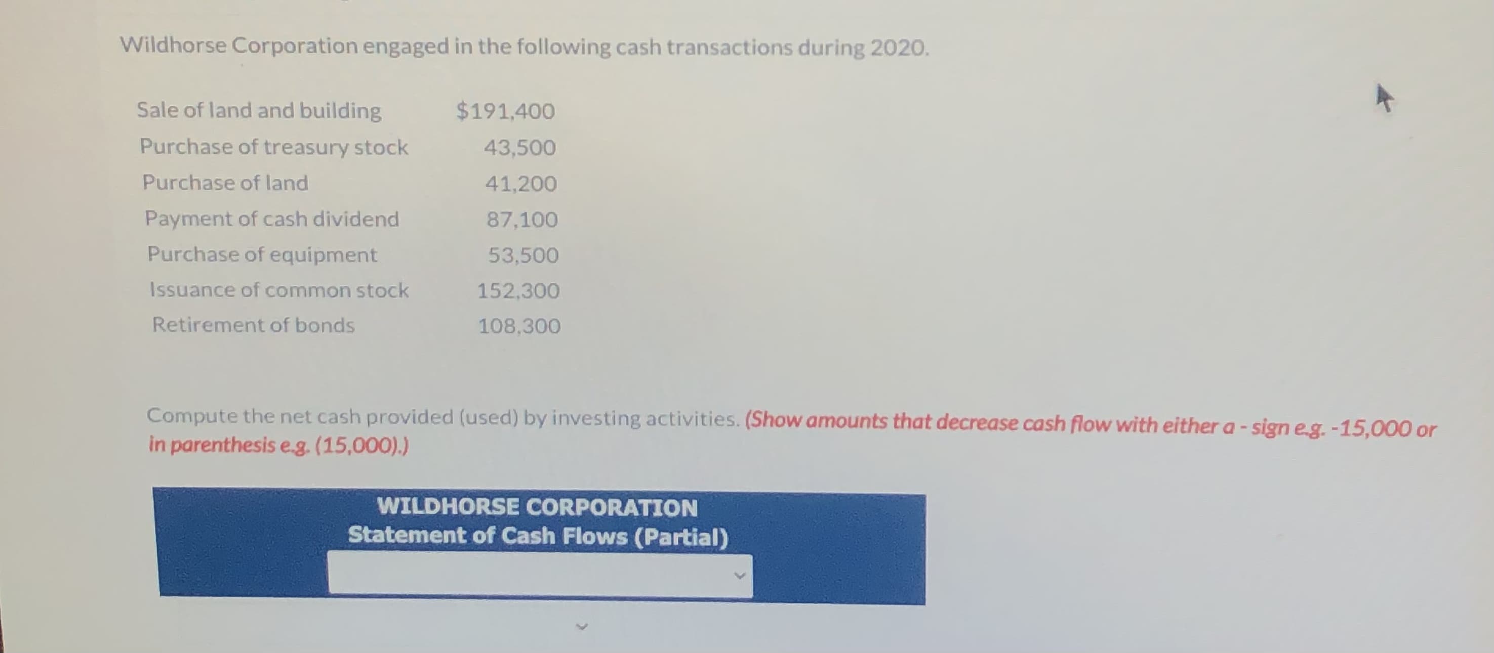 Wildhorse Corporation engaged in the following cash transactions during 2020.
Sale of land and building
$191,400
Purchase of treasury stock
43,500
Purchase of land
41,200
Payment of cash dividend
87,100
Purchase of equipment
53,500
Issuance of common stock
152,300
Retirement of bonds
108,300
Compute the net cash provided (used) by investing activities. (Show amounts that decrease cash flow with either a - sign eg. -15,000 or
in parenthesis eg. (15,000).)
WILDHORSE CORPORATION
Statement of Cash Flows (Partial)
