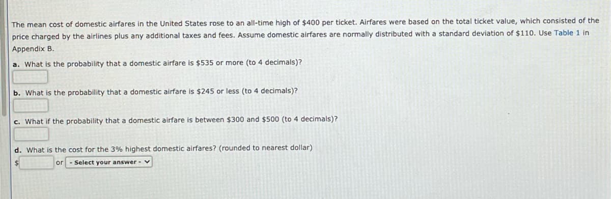 The mean cost of domestic airfares in the United States rose to an all-time high of $400 per tícket. Airfares were based on the total ticket value, which consisted of the
price charged by the airlines plus any additional taxes and fees. Assume domestic airfares are normally distributed with a standard deviation of $110. Use Table 1 in
Appendix B.
a. What is the probability that a domestic airfare is $535 or more (to 4 decimals)?
b. What is the probability that a domestic airfare is $245 or less (to 4 decimals)?
c. What if the probability that a domestic airfare is between $300 and $500 (to 4 decimals)?
d. What is the cost for the 3% highest domestic airfares? (rounded to nearest dollar)
or
Select your answer -
