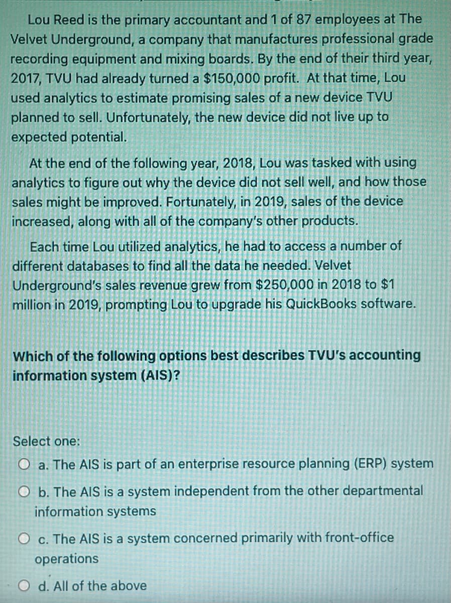 Lou Reed is the primary accountant and 1 of 87 employees at The
Velvet Underground, a company that manufactures professional grade
recording equipment and mixing boards. By the end of their third year,
2017, TVU had already turned a $150,000 profit. At that time, Lou
used analytics to estimate promising sales of a new device TVU
planned to sell. Unfortunately, the new device did not live up to
expected potential.
At the end of the following year, 2018, Lou was tasked with using
analytics to figure out why the device did not sell well, and how those
sales might be improved. Fortunately, in 2019, sales of the device
increased, along with all of the company's other products.
Each time Lou utilized analytics, he had to access a number of
different databases to find all the data he needed. Velvet
Underground's sales revenue grew from $250,000 in 2018 to $1
million in 2019, prompting Lou to upgrade his QuickBooks software.
Which of the following options best describes TVU's accounting
information system (AIS)?
Select one:
O a. The AIS is part of an enterprise resource planning (ERP) system
O b. The AIS is a system independent from the other departmental
information systems
O c. The AIS is a system concerned primarily with front-office
operations
O d. All of the above
