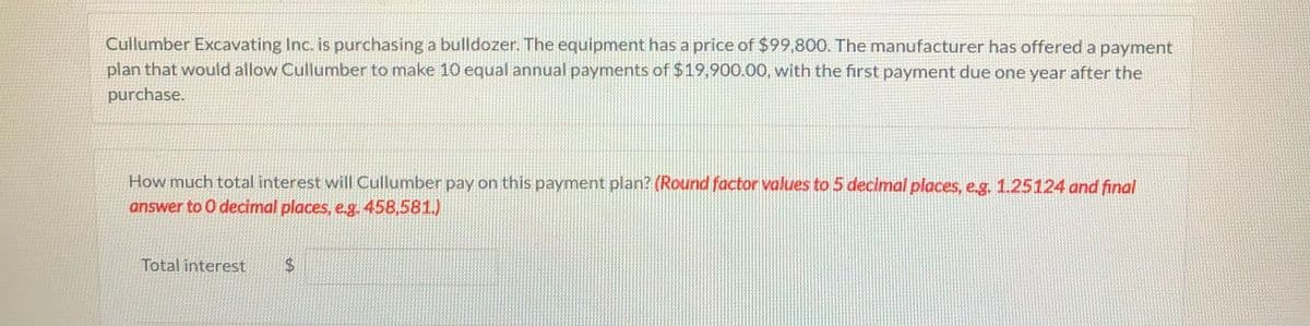 Cullumber Excavating Inc. is purchasing a bulldozer. The equipment has a price of $99,800. The manufacturer has offered a payment
plan that would allow Cullumber to make 10 equal annual payments of $19,900.00, with the fırst payment due one year after the
purchase.
How much total interest will Cullumber pay on this payment plan? (Round factor values to 5 decimal places, e.g. 1.25124 and final
answer to 0 decimal places, e.g. 458,581.)
Total interest
$4
