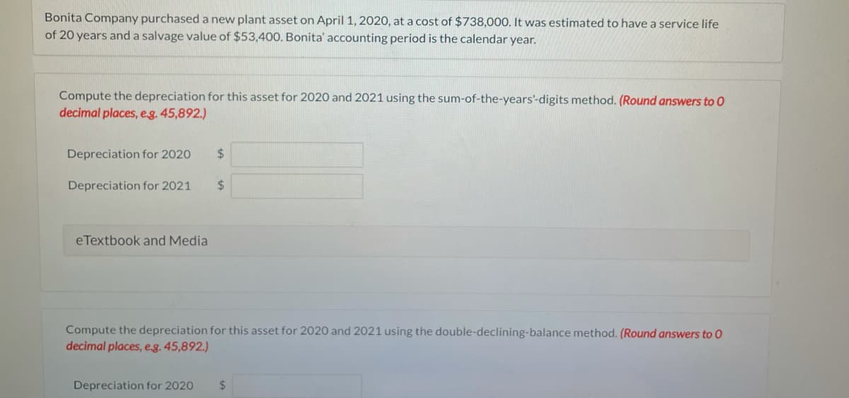 Bonita Company purchaseda new plant asset on April 1, 2020, at a cost of $738,000. It was estimated to have a service life
of 20 years and a salvage value of $53,400. Bonita' accounting period is the calendar year.
Compute the depreciation for this asset for 2020 and 2021 using the sum-of-the-years'-digits method. (Round answers to 0
decimal places, eg. 45,892.)
Depreciation for 2020
24
Depreciation for 2021
%24
eTextbook and Media
Compute the depreciation for this asset for 2020 and 2021 using the double-declining-balance method. (Round answers to 0
decimal places, eg. 45,892.)
Depreciation for 2020
%24
