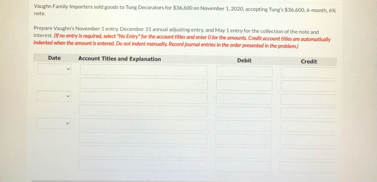 Vaughn Family Importers sold goods to Tung Decorators for $36,600 on November 1, 2020, accepting Tung's $36,600, 6-month, 6%
note.
Prepare Vaughn's November 1 entry, December 31 annual adjusting entry, and May 1 entry for the collection of the note and
interest. (If no entry is required, select "No Entry" for the account titles and enter O for the amounts. Credit account titles are automatically
indented when the amount is entered. Do not indent manually. Record journal entries in the order presented in the problem.)
Date
Account Titles and Explanation
Debit
Credit
