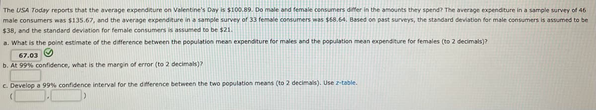 The USA Today reports that the average expenditure on Valentine's Day is $100.89. Do male and female consumers differ in the amounts they spend? The average expenditure in a sample survey of 46
male consumers was $135.67, and the average expenditure in a sample survey of 33 female consumers was $68.64. Based on past surveys, the standard deviation for male consumers is assumed to be
$38, and the standard deviation for female consumers is assumed to be $21.
a. What is the point estimate of the difference between the population mean expenditure for males and the population mean expenditure for females (to 2 decimals)?
67.03
b. At 99% confidence, what is the margin of error (to 2 decimals)?
c. Develop a 99% confidence interval for the difference between the two population means (to 2 decimals). Use z-table.
