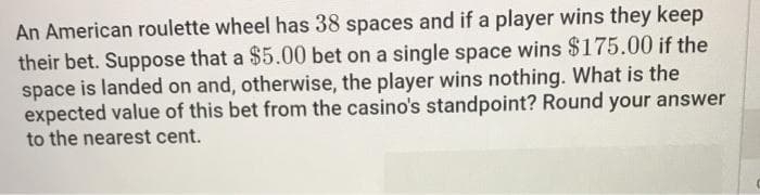 An American roulette wheel has 38 spaces and if a player wins they keep
their bet. Suppose that a $5.00 bet on a single space wins $175.00 if the
space is landed on and, otherwise, the player wins nothing. What is the
expected value of this bet from the casino's standpoint? Round your answer
to the nearest cent.
