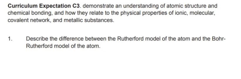 Curriculum Expectation C3. demonstrate an understanding of atomic structure and
chemical bonding, and how they relate to the physical properties of ionic, molecular,
covalent network, and metallic substances.
1.
Describe the difference between the Rutherford model of the atom and the Bohr-
Rutherford model of the atom.
