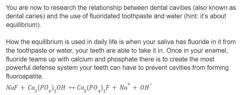 You are now to research the relationship between dental cavities (also known as
dental caries) and the use of fluoridated toothpaste and water (hint: it's about
equilibrium).
How the equilibrium is used in daily life is when your saliva has fluoride in it from
the toothpaste or water, your teeth are able to take it in. Once in your enamel,
fluoride teams up with calcium and phosphate there is to create the most
powerful defense system your teeth can have to prevent cavities from forming
fluoroapatite.
NaF + Ca (PO,),OH
Ca (PO)¸F + Na" + 0H
