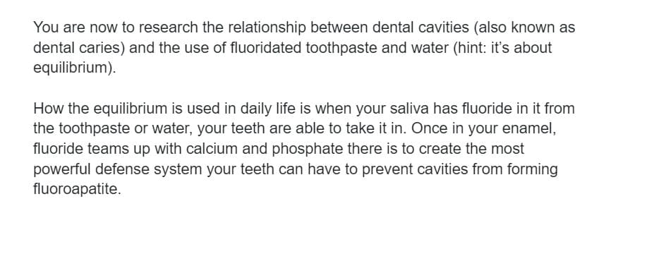 You are now to research the relationship between dental cavities (also known as
dental caries) and the use of fluoridated toothpaste and water (hint: it's about
equilibrium).
How the equilibrium is used in daily life is when your saliva has fluoride in it from
the toothpaste or water, your teeth are able to take it in. Once in your enamel,
fluoride teams up with calcium and phosphate there is to create the most
powerful defense system your teeth can have to prevent cavities from forming
fluoroapatite.
