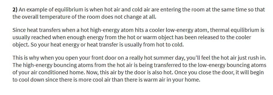 2) An example of equilibrium is when hot air and cold air are entering the room at the same time so that
the overall temperature of the room does not change at all.
Since heat transfers when a hot high-energy atom hits a cooler low-energy atom, thermal equilibrium is
usually reached when enough energy from the hot or warm object has been released to the cooler
object. So your heat energy or heat transfer is usually from hot to cold.
This is why when you open your front door on a really hot summer day, you'll feel the hot air just rush in.
The high-energy bouncing atoms from the hot air is being transferred to the low-energy bouncing atoms
of your air conditioned home. Now, this air by the door is also hot. Once you close the door, it will begin
to cool down since there is more cool air than there is warm air in your home.
