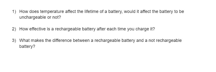 1) How does temperature affect the lifetime of a battery, would it affect the battery to be
unchargeable or not?
2) How effective is a rechargeable battery after each time you charge it?
3) What makes the difference between a rechargeable battery and a not rechargeable
battery?
