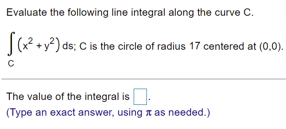 Evaluate the following line integral along the curve C.
(x + y) ds; C is the circle of radius 17 centered at (0,0).
The value of the integral is
(Type an exact answer, using n as needed.)
