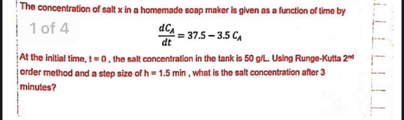 The concentration of salt x in a homemade soap maker is given as a function of time by
1 of 4
dCa
= 37.5 – 3.5 CA
dt
At the initial time, t = 0, the salt concentration in the tank is 50 g/L. Using Runge-Kutta 2nd
order melthod and a step size of h = 1.5 min , what is the salt concentration after 3
minutes?
