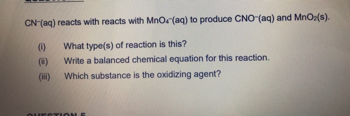 CN-(aq) reacts with reacts with MnO4 (aq) to produce CNO-(aq) and MnO2(s).
(i)
What type(s) of reaction is this?
(ii)
Write a balanced chemical equation for this reaction.
(ii)
Which substance is the oxidizing agent?
OUEST ION 5
